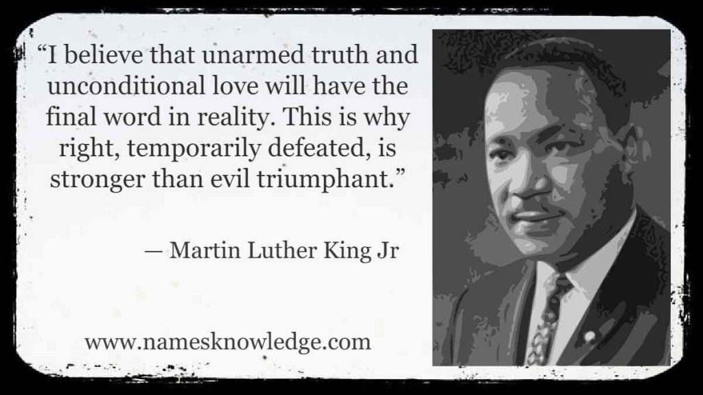 “I believe that unarmed truth and unconditional love will have the final word in reality. This is why right, temporarily defeated, is stronger than evil triumphant.”