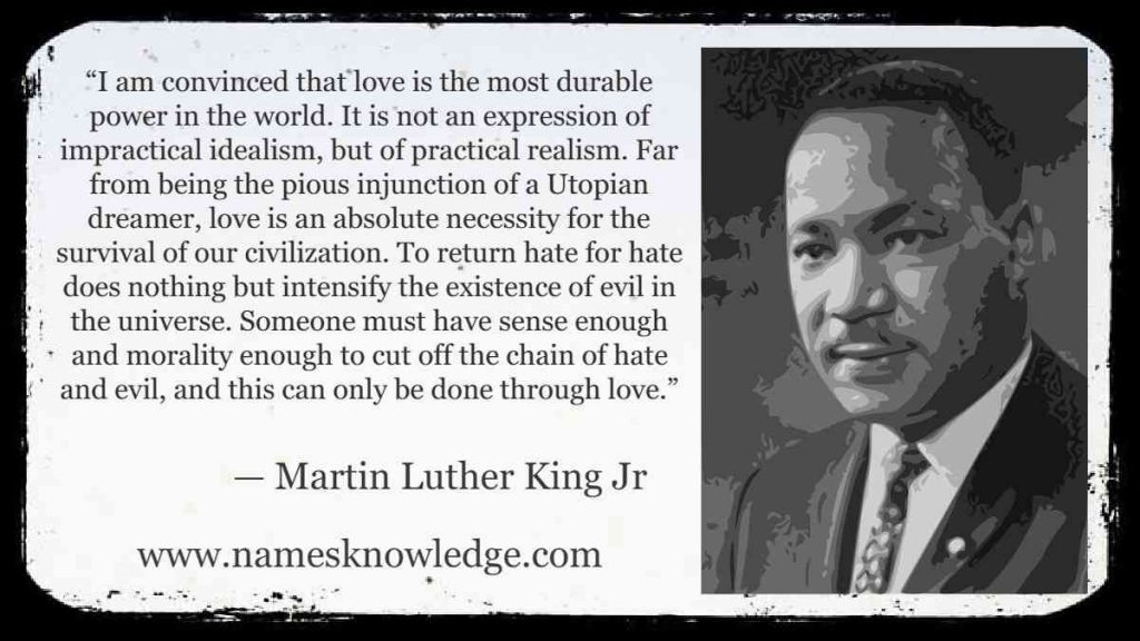 “I am convinced that love is the most durable power in the world. It is not an expression of impractical idealism, but of practical realism. Far from being the pious injunction of a Utopian dreamer, love is an absolute necessity for the survival of our civilization. To return hate for hate does nothing but intensify the existence of evil in the universe. Someone must have sense enough and morality enough to cut off the chain of hate and evil, and this can only be done through love.”